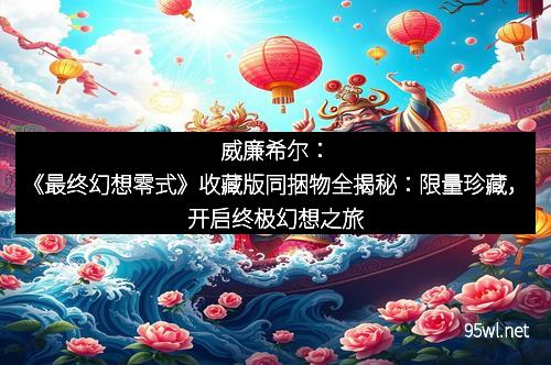 威廉希尔：《最终幻想零式》收藏版同捆物全揭秘：限量珍藏，开启终极幻想之旅